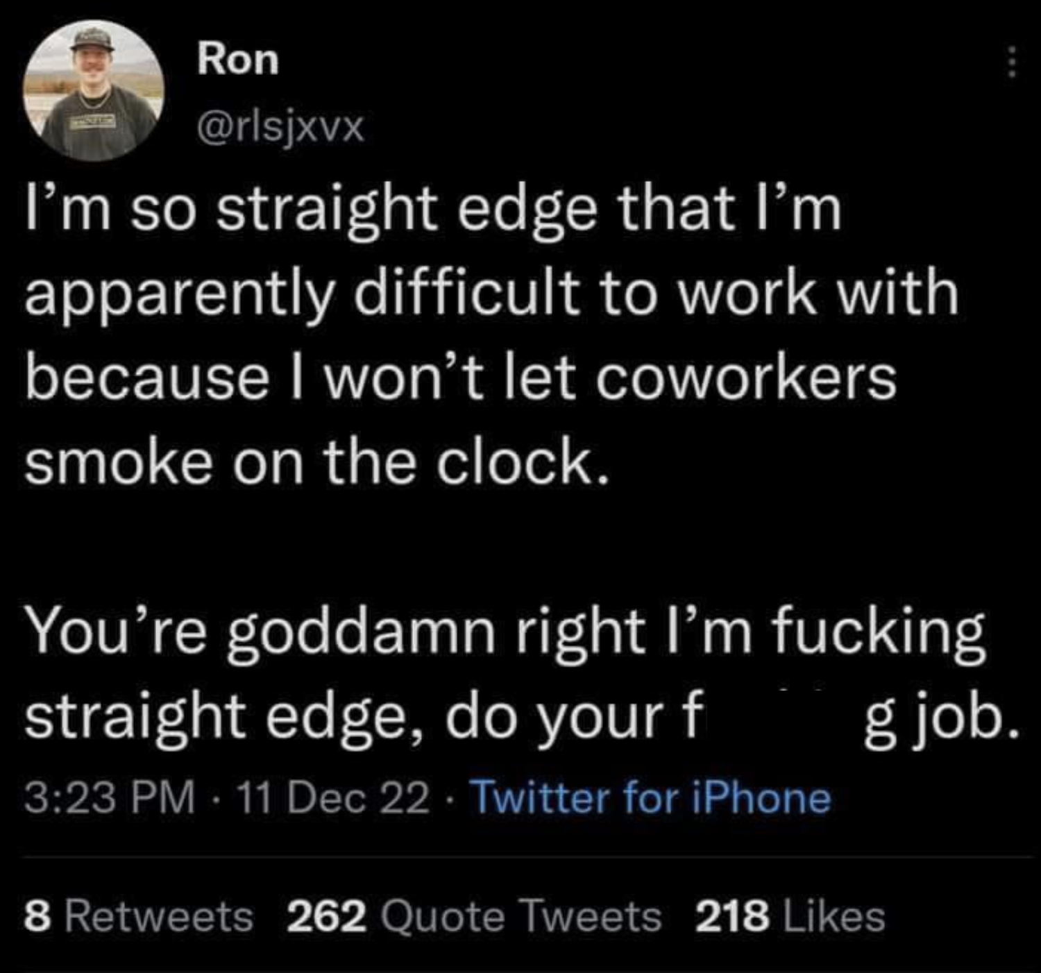 screenshot - Ron I'm so straight edge that I'm apparently difficult to work with because I won't let coworkers smoke on the clock. You're goddamn right I'm fucking straight edge, do your f g job. 11 Dec 22. Twitter for iPhone 8 262 Quote Tweets 218